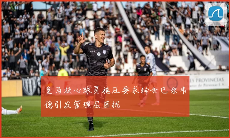 皇马核心球员施压要求转会巴尔韦德引发管理层困扰