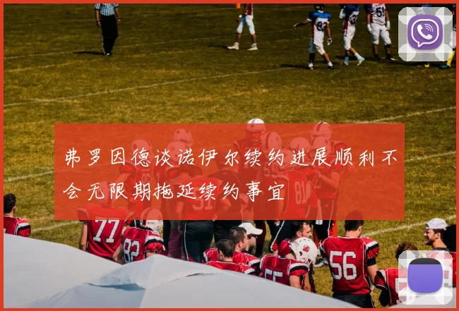 弗罗因德谈诺伊尔续约进展顺利不会无限期拖延续约事宜