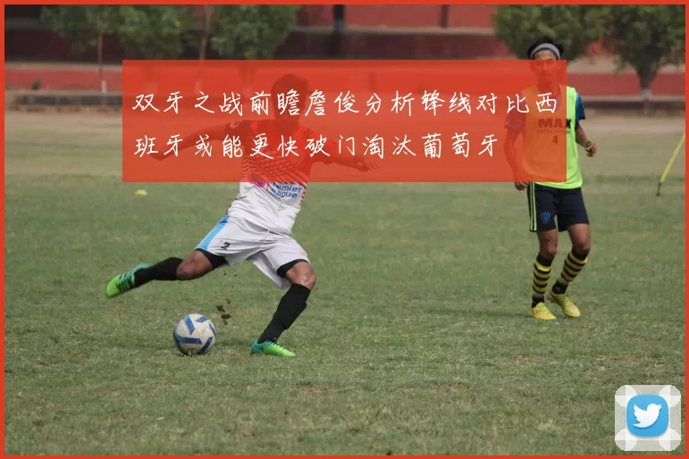 双牙之战前瞻詹俊分析锋线对比西班牙或能更快破门淘汰葡萄牙