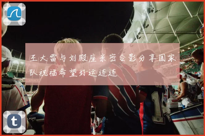 王大雷与刘殿座亲密合影分享国家队祝福希望好运连连