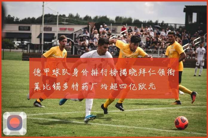 德甲球队身价排行榜揭晓拜仁领衔莱比锡多特药厂均超四亿欧元