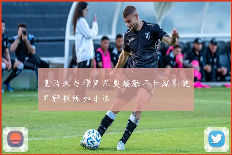 皇马未与穆里尼奥接触不计划引进年轻教练如小法
