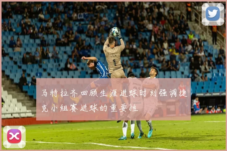 马特拉齐回顾生涯进球时刻强调捷克小组赛进球的重要性
