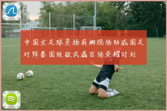 中国女足球员杨莉娜现场助威国足对阵泰国致敬武磊百场荣耀时刻