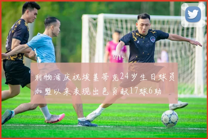 利物浦庆祝埃基蒂克24岁生日球员加盟以来表现出色贡献17球6助