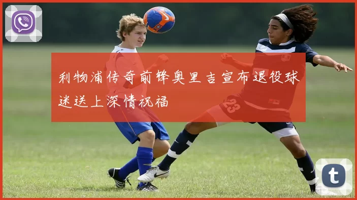 利物浦传奇前锋奥里吉宣布退役球迷送上深情祝福