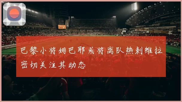 巴黎小将姆巴耶或将离队热刺维拉密切关注其动态