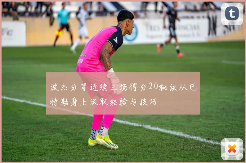 波杰分享连续三场得分20秘诀从巴特勒身上汲取经验与技巧