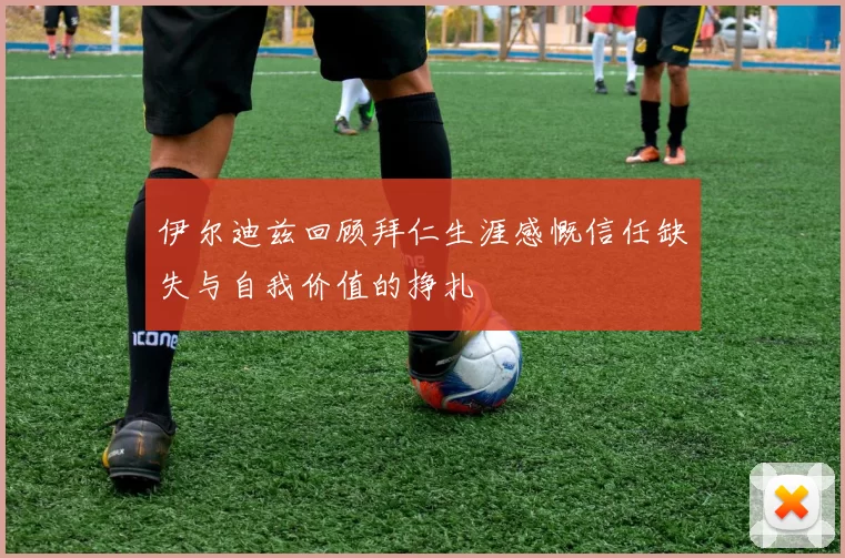 伊尔迪兹回顾拜仁生涯感慨信任缺失与自我价值的挣扎