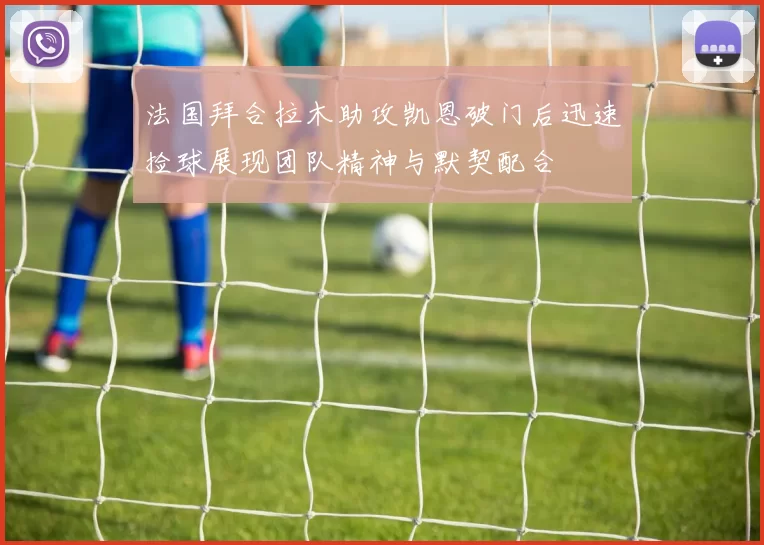 法国拜合拉木助攻凯恩破门后迅速捡球展现团队精神与默契配合