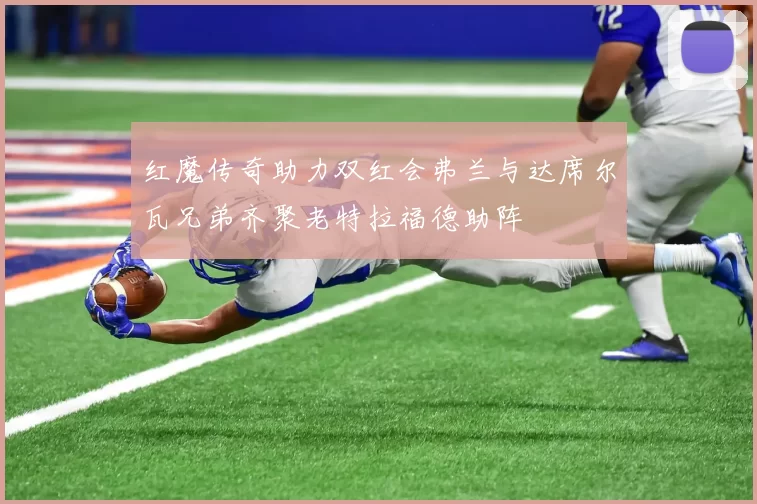 红魔传奇助力双红会弗兰与达席尔瓦兄弟齐聚老特拉福德助阵