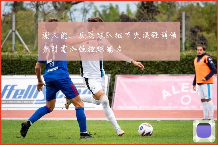 谢文能：反思球队细节失误强调领先时需加强控球能力
