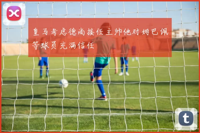 皇马考虑德尚接任主帅他对姆巴佩等球员充满信任