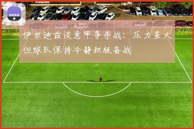 伊尔迪兹谈意甲争夺战：压力虽大但球队保持冷静积极备战
