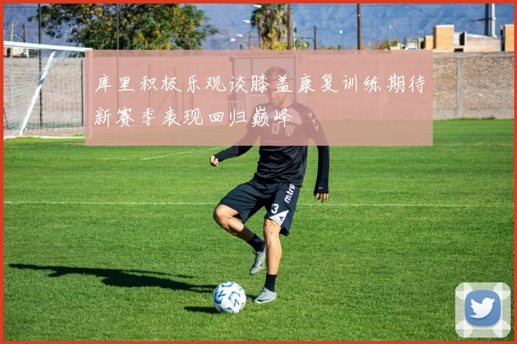 库里积极乐观谈膝盖康复训练期待新赛季表现回归巅峰