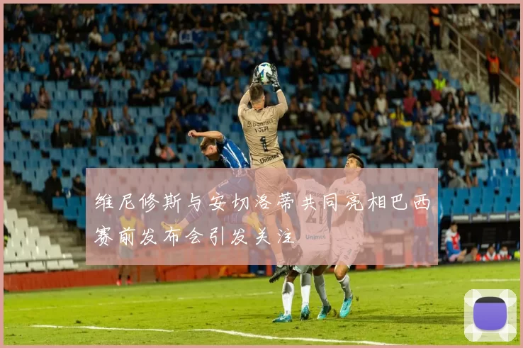 维尼修斯与安切洛蒂共同亮相巴西赛前发布会引发关注