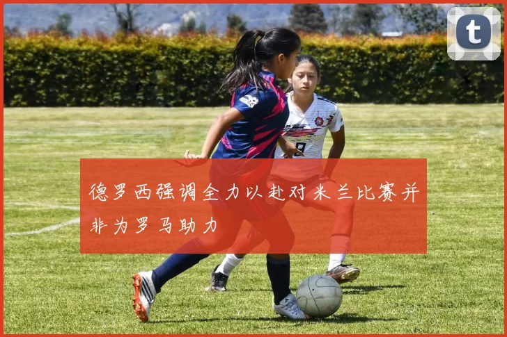 德罗西强调全力以赴对米兰比赛并非为罗马助力