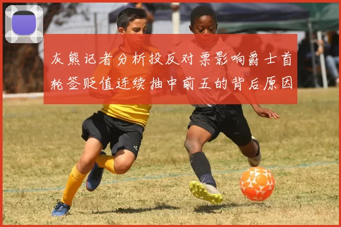 灰熊记者分析投反对票影响爵士首轮签贬值连续抽中前五的背后原因
