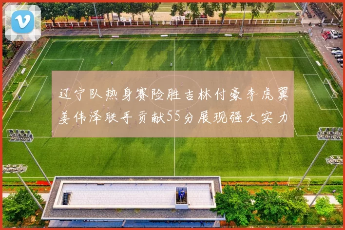 辽宁队热身赛险胜吉林付豪李虎翼姜伟泽联手贡献55分展现强大实力